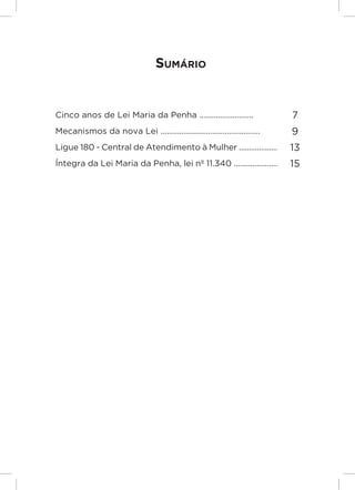 Responsabilidades,
                                                                          Atribuições e
                                                                         Competências

                                  Sumário


Cinco anos de Lei Maria da Penha ..........................                       7
Mecanismos da nova Lei ................................................          9
Ligue 180 - Central de Atendimento à Mulher ...................                  13
Íntegra da Lei Maria da Penha, lei nº 11.340 .....................               15




                                                                                          Lei Maria da Penha




                                                                                          5
 