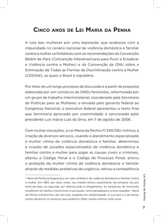 Responsabilidades,
                                                                           Atribuições e
                                                                          Competências


      CinCo anoS de Lei maria da Penha
A luta das mulheres por uma legislação que acabasse com a
impunidade no cenário nacional de violência doméstica e familiar
contra a mulher se fortaleceu com as recomendações da Convenção
Belém do Pará (Convenção Interamericana para Punir e Erradicar
a Violência contra a Mulher) e da Convenção da ONU sobre a
Eliminação de Todas as Formas de Discriminação contra a Mulher
(CEDAW), as quais o Brasil é signatário.


Por meio de um longo processo de discussão e a partir de proposta
elaborada por um consórcio de ONGs feministas, reformulada por
um grupo de trabalho interministerial, coordenado pela Secretaria
de Políticas para as Mulheres, e enviada pelo governo federal ao
Congresso Nacional, o executivo federal apresentou o texto final
que terminaria aprovado por unanimidade e sancionado pelo
presidente Luis Inácio Lula da Silva, em 7 de agosto de 2006.


Com muitas inovações, a Lei Maria da Penha (11.340/06) instituiu a
criação de diversos serviços, visando o atendimento especializado
à mulher vítima de violência doméstica e familiar, determinou
a criação de juizados especializados de violência doméstica e
familiar contra a mulher para julgar as causas cíveis e criminais,
alterou o Código Penal e o Código de Processo Penal, previu
a proteção da mulher vítima de violência doméstica e familiar
através de medidas protetivas de urgência, retirou a competência
                                                                                           Lei Maria da Penha




* Maria da Penha protagonizou um caso simbólico de violência doméstica e familiar contra
a mulher. Em 1983, por duas vezes, seu marido tentou assassiná-la. Na primeira vez por
arma de fogo, na segunda, por eletrocussão e afogamento. As tentativas de homicídio
resultaram em lesões irreversíveis à sua saúde, como paraplegia e outras seqüelas. Maria
da Penha transformou dor em luta, tragédia em solidariedade. A sua luta e a de tantas
outras devemos os avanços que pudemos obter nestes últimos vinte anos.


                                                                                           7
 