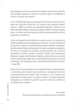 Responsabilidades,
                     Atribuições e
                     Competências
                     para julgamento dos processos de violência doméstica e familiar
                     dos juizados especiais criminais, instituídos pela Lei 9.099/95, e
                     proibiu as penas pecuniárias.


                     A Lei 11.340/06 atendeu aos anseios das mulheres e passou a fazer
                     parte da vida dos brasileiros. De acordo com pesquisa Ibope/
                     Themis - 2008, a maioria da população brasileira conhece a Lei
                     Maria da Penha (68%) e sabe da sua eficácia (83%). Também revelou
                     que a Lei Maria da Penha alcançou 84% de popularidade entre os
                     brasileiros e brasileiras.


                     Como conseqüência da referida lei, passa a existir um sistema de
                     políticas públicas direcionada para as mulheres. A união de esforços
                     de diversos órgãos da Administração Pública Federal e Estadual,
                     dos Ministérios Públicos Estaduais, do Poder Judiciário e Legislativo
                     resultou na criação de juizados especializados em violência
                     doméstica e familiar contra a mulher, núcleos das Defensorias
                     Públicas, núcleos nos Ministérios Públicos, entre outros serviços não
                     menos importantes, além de um real fortalecimento dos serviços já
                     existentes, com destaque para a Central de atendimento à Mulher
                     – Ligue 180.


                     Após cinco anos de existência, a Lei Maria da Penha, inegavelmente,
                     é conhecida pela maioria das brasileiras e brasileiros! Além do
                     reconhecimento dos direitos das mulheres, a Lei cumpre uma
                     importante função social ao alterar valores e comportamentos,
                     empoderar as mulheres e garantir que uma vida sem violência é
                     um direito das mulheres.
Lei Maria da Penha




                                                                                  Iriny Lopes
                                          Ministra da Secretaria de Políticas para as Mulheres

    8
 