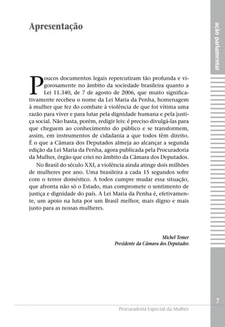 açãoparlamentar
7
Procuradoria Especial da Mulher
Apresentação
P
oucos documentos legais repercutiram tão profunda e vi-
gorosamente no âmbito da sociedade brasileira quanto a
Lei 11.340, de 7 de agosto de 2006, que muito significa-
tivamente recebeu o nome da Lei Maria da Penha, homenagem
à mulher que fez do combate à violência de que foi vítima uma
razão para viver e para lutar pela dignidade humana e pela justi-
ça social. Não basta, porém, redigir leis: é preciso divulgá-las para
que cheguem ao conhecimento do público e se transformem,
assim, em instrumentos de cidadania a que todos têm direito.
É o que a Câmara dos Deputados almeja ao alcançar a segunda
edição da Lei Maria da Penha, agora publicada pela Procuradoria
da Mulher, órgão que criei no âmbito da Câmara dos Deputados.
No Brasil do século XXI, a violência ainda atinge dois milhões
de mulheres por ano. Uma brasileira a cada 15 segundos sofre
com o terror doméstico. A todos cumpre mudar essa situação,
que afronta não só o Estado, mas compromete o sentimento de
justiça e dignidade do país. A Lei Maria da Penha é, efetivamen-
te, um apoio na luta por um Brasil melhor, mais digno e mais
justo para as nossas mulheres.
Michel Temer
Presidente da Câmara dos Deputados
 