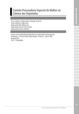 açãoparlamentar
9
Procuradoria Especial da Mulher
Procuradora: Deputada Solange Amaral
Procuradoras Adjuntas:
Deputada Bel Mesquita
Deputada Emília Fernandes
Deputada Maria Helena
www.camaradosdeputados/procuradoriadamulher.gov.br
Endereço: Câmara dos Deputados, Anexo I, sala 2109
Brasília-DF
CEP: 70160900
Contato Procuradoria Especial da Mulher na
Câmara dos Deputados
 