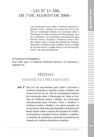 açãoparlamentar
11
Procuradoria Especial da Mulher
- Lei nº 11.340,
de 7 de agosto de 2006 -
Cria mecanismos para coibir a violência doméstica e
familiar contra a mulher, nos termos do § 8o
do art.
226 da Constituição Federal, da Convenção sobre a
Eliminação de Todas as Formas de Discriminação con-
tra as Mulheres e da Convenção Interamericana para
Prevenir, Punir e Erradicar a Violência contra a Mu-
lher; dispõe sobre a criação dos Juizados de Violência
Doméstica e Familiar contra a Mulher; altera o Código
de Processo Penal, o Código Penal e a Lei de Execução
Penal; e dá outras providências.
O Presidente da República
Faço saber que o Congresso Nacional decreta e eu sanciono a
seguinte lei:
TÍTULO I
Disposições Preliminares
	 Art. 1º	 Esta Lei cria mecanismos para coibir e prevenir a
violência doméstica e familiar contra a mulher, nos
termos do § 8o
do art. 226 da Constituição Federal,
da Convenção sobre a Eliminação de Todas as For-
mas de Violência contra a Mulher, da Convenção
Interamericana para Prevenir, Punir e Erradicar a
Violência contra a Mulher e de outros tratados in-
ternacionais ratificados pela República Federativa do
Brasil; dispõe sobre a criação dos Juizados de Violên-
cia Doméstica e Familiar contra a Mulher; e estabele-
ce medidas de assistência e proteção às mulheres em
situação de violência doméstica e familiar.
 
