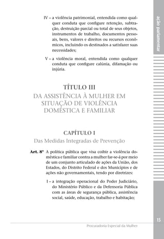 açãoparlamentar
15
Procuradoria Especial da Mulher
	IV –		a violência patrimonial, entendida como qual-
quer conduta que configure retenção, subtra-
ção, destruição parcial ou total de seus objetos,
instrumentos de trabalho, documentos pesso-
ais, bens, valores e direitos ou recursos econô-
micos, incluindo os destinados a satisfazer suas
necessidades;
	 V –		a violência moral, entendida como qualquer
conduta que configure calúnia, difamação ou
injúria.
TÍTULO III
Da Assistência à Mulher em
Situação de Violência
Doméstica e Familiar
CAPÍTULO I
Das Medidas Integradas de Prevenção
	 Art. 8º	 A política pública que visa coibir a violência do-
méstica e familiar contra a mulher far-se-á por meio
de um conjunto articulado de ações da União, dos
Estados, do Distrito Federal e dos Municípios e de
ações não governamentais, tendo por diretrizes:
	I –	a integração operacional do Poder Judiciário,
do Ministério Público e da Defensoria Pública
com as áreas de segurança pública, assistência
social, saúde, educação, trabalho e habitação;
 