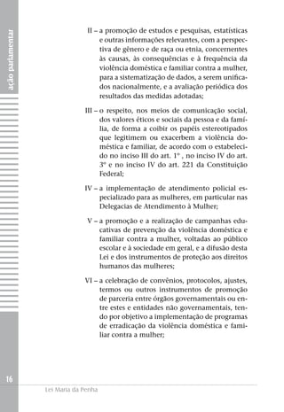 açãoparlamentar
16
Lei Maria da Penha
	II –		a promoção de estudos e pesquisas, estatísticas
e outras informações relevantes, com a perspec-
tiva de gênero e de raça ou etnia, concernentes
às causas, às consequências e à frequência da
violência doméstica e familiar contra a mulher,
para a sistematização de dados, a serem unifica-
dos nacionalmente, e a avaliação periódica dos
resultados das medidas adotadas;
	III –	o respeito, nos meios de comunicação social,
dos valores éticos e sociais da pessoa e da famí-
lia, de forma a coibir os papéis estereotipados
que legitimem ou exacerbem a violência do-
méstica e familiar, de acordo com o estabeleci-
do no inciso III do art. 1º , no inciso IV do art.
3º e no inciso IV do art. 221 da Constituição
Federal;
	IV –	a implementação de atendimento policial es-
pecializado para as mulheres, em particular nas
Delegacias de Atendimento à Mulher;
	 V –	a promoção e a realização de campanhas edu-
cativas de prevenção da violência doméstica e
familiar contra a mulher, voltadas ao público
escolar e à sociedade em geral, e a difusão desta
Lei e dos instrumentos de proteção aos direitos
humanos das mulheres;
	 VI –	a celebração de convênios, protocolos, ajustes,
termos ou outros instrumentos de promoção
de parceria entre órgãos governamentais ou en-
tre estes e entidades não governamentais, ten-
do por objetivo a implementação de programas
de erradicação da violência doméstica e fami-
liar contra a mulher;
 