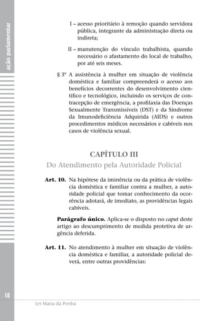 açãoparlamentar
18
Lei Maria da Penha
	I –	acesso prioritário à remoção quando servidora
pública, integrante da administração direta ou
indireta;
	II –	manutenção do vínculo trabalhista, quando
necessário o afastamento do local de trabalho,
por até seis meses.
	 § 3º	 A assistência à mulher em situação de violência
doméstica e familiar compreenderá o acesso aos
benefícios decorrentes do desenvolvimento cien-
tífico e tecnológico, incluindo os serviços de con-
tracepção de emergência, a profilaxia das Doenças
Sexualmente Transmissíveis (DST) e da Síndrome
da Imunodeficiência Adquirida (AIDS) e outros
procedimentos médicos necessários e cabíveis nos
casos de violência sexual.
CAPÍTULO III
Do Atendimento pela Autoridade Policial
	 Art. 10. 	Na hipótese da iminência ou da prática de violên-
cia doméstica e familiar contra a mulher, a auto-
ridade policial que tomar conhecimento da ocor-
rência adotará, de imediato, as providências legais
cabíveis.
Parágrafo único. Aplica-se o disposto no caput deste
artigo ao descumprimento de medida protetiva de ur-
gência deferida.
	 Art. 11.	 No atendimento à mulher em situação de violên-
cia doméstica e familiar, a autoridade policial de-
verá, entre outras providências:
 