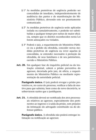 açãoparlamentar
23
Procuradoria Especial da Mulher
	 § 1º 	As medidas protetivas de urgência poderão ser
concedidas de imediato, independentemente de
audiência das partes e de manifestação do Mi-
nistério Público, devendo este ser prontamente
comunicado.
	 § 2º	 As medidas protetivas de urgência serão aplicadas
isolada ou cumulativamente, e poderão ser substi-
tuídas a qualquer tempo por outras de maior eficá-
cia, sempre que os direitos reconhecidos nesta Lei
forem ameaçados ou violados.
	 § 3º	 Poderá o juiz, a requerimento do Ministério Públi-
co ou a pedido da ofendida, conceder novas me-
didas protetivas de urgência ou rever aquelas já
concedidas, se entender necessário à proteção da
ofendida, de seus familiares e de seu patrimônio,
ouvido o Ministério Público.
	 Art. 20. 	Em qualquer fase do inquérito policial ou da ins-
trução criminal, caberá a prisão preventiva do
agressor, decretada pelo juiz, de ofício, a requeri-
mento do Ministério Público ou mediante repre-
sentação da autoridade policial.
Parágrafo único. O juiz poderá revogar a prisão pre-
ventiva se, no curso do processo, verificar a falta de mo-
tivo para que subsista, bem como de novo decretá-la, se
sobrevierem razões que a justifiquem.
	 Art. 21. 	A ofendida deverá ser notificada dos atos processu-
ais relativos ao agressor, especialmente dos perti-
nentes ao ingresso e à saída da prisão, sem prejuízo
da intimação do advogado constituído ou do de-
fensor público.
Parágrafo único. A ofendida não poderá entregar in-
timação ou notificação ao agressor.
 