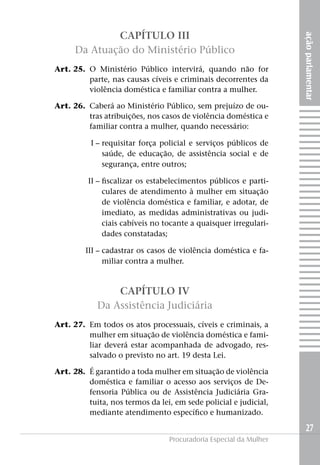 açãoparlamentar
27
Procuradoria Especial da Mulher
CAPÍTULO III
Da Atuação do Ministério Público
	 Art. 25.	O Ministério Público intervirá, quando não for
parte, nas causas cíveis e criminais decorrentes da
violência doméstica e familiar contra a mulher.
	 Art. 26. 	Caberá ao Ministério Público, sem prejuízo de ou-
tras atribuições, nos casos de violência doméstica e
familiar contra a mulher, quando necessário:
	I –	requisitar força policial e serviços públicos de
saúde, de educação, de assistência social e de
segurança, entre outros;
	II –	fiscalizar os estabelecimentos públicos e parti-
culares de atendimento à mulher em situação
de violência doméstica e familiar, e adotar, de
imediato, as medidas administrativas ou judi-
ciais cabíveis no tocante a quaisquer irregulari-
dades constatadas;
	III –	cadastrar os casos de violência doméstica e fa-
miliar contra a mulher.
CAPÍTULO IV
Da Assistência Judiciária
	 Art. 27. 	Em todos os atos processuais, cíveis e criminais, a
mulher em situação de violência doméstica e fami-
liar deverá estar acompanhada de advogado, res-
salvado o previsto no art. 19 desta Lei.
	 Art. 28. 	É garantido a toda mulher em situação de violência
doméstica e familiar o acesso aos serviços de De-
fensoria Pública ou de Assistência Judiciária Gra-
tuita, nos termos da lei, em sede policial e judicial,
mediante atendimento específico e humanizado.
 