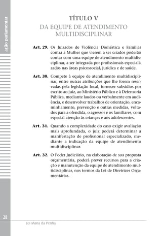 açãoparlamentar
28
Lei Maria da Penha
TÍTULO V
Da Equipe de Atendimento
Multidisciplinar
	 Art. 29. 	Os Juizados de Violência Doméstica e Familiar
contra a Mulher que vierem a ser criados poderão
contar com uma equipe de atendimento multidis-
ciplinar, a ser integrada por profissionais especiali-
zados nas áreas psicossocial, jurídica e de saúde.
	 Art. 30. 	Compete à equipe de atendimento multidiscipli-
nar, entre outras atribuições que lhe forem reser-
vadas pela legislação local, fornecer subsídios por
escrito ao juiz, ao Ministério Público e à Defensoria
Pública, mediante laudos ou verbalmente em audi-
ência, e desenvolver trabalhos de orientação, enca-
minhamento, prevenção e outras medidas, volta-
dos para a ofendida, o agressor e os familiares, com
especial atenção às crianças e aos adolescentes.
	 Art. 31. 	Quando a complexidade do caso exigir avaliação
mais aprofundada, o juiz poderá determinar a
manifestação de profissional especializado, me-
diante a indicação da equipe de atendimento
multidisciplinar.
	 Art. 32. 	O Poder Judiciário, na elaboração de sua proposta
orçamentária, poderá prever recursos para a cria-
ção e manutenção da equipe de atendimento mul-
tidisciplinar, nos termos da Lei de Diretrizes Orça-
mentárias.
 