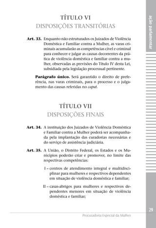 açãoparlamentar
29
Procuradoria Especial da Mulher
TÍTULO VI
Disposições Transitórias
	 Art. 33. 	Enquanto não estruturados os Juizados de Violência
Doméstica e Familiar contra a Mulher, as varas cri-
minais acumularão as competências cível e criminal
para conhecer e julgar as causas decorrentes da prá-
tica de violência doméstica e familiar contra a mu-
lher, observadas as previsões do Título IV desta Lei,
subsidiada pela legislação processual pertinente.
Parágrafo único. Será garantido o direito de prefe-
rência, nas varas criminais, para o processo e o julga-
mento das causas referidas no caput.
TÍTULO VII
Disposições Finais
	 Art. 34. 	A instituição dos Juizados de Violência Doméstica
e Familiar contra a Mulher poderá ser acompanha-
da pela implantação das curadorias necessárias e
do serviço de assistência judiciária.
	 Art. 35. 	A União, o Distrito Federal, os Estados e os Mu-
nicípios poderão criar e promover, no limite das
respectivas competências:
	I –	centros de atendimento integral e multidisci-
plinar para mulheres e respectivos dependentes
em situação de violência doméstica e familiar;
	II –	casas-abrigos para mulheres e respectivos de-
pendentes menores em situação de violência
doméstica e familiar;
 