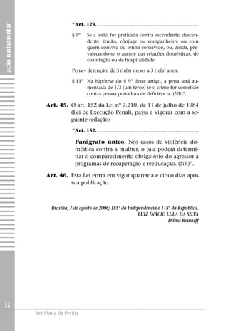 açãoparlamentar
32
Lei Maria da Penha
“Art. 129. ...........................................................................
§ 9º	Se a lesão for praticada contra ascendente, descen-
dente, irmão, cônjuge ou companheiro, ou com
quem conviva ou tenha convivido, ou, ainda, pre-
valecendo-se o agente das relações domésticas, de
coabitação ou de hospitalidade:
Pena – detenção, de 3 (três) meses a 3 (três) anos.
§ 11º	Na hipótese do § 9º deste artigo, a pena será au-
mentada de 1/3 (um terço) se o crime for cometido
contra pessoa portadora de deficiência. (NR)”.
	 Art. 45. 	O art. 152 da Lei nº 7.210, de 11 de julho de 1984
(Lei de Execução Penal), passa a vigorar com a se-
guinte redação:
“Art. 152. ...........................................................................
Parágrafo único. Nos casos de violência do-
méstica contra a mulher, o juiz poderá determi-
nar o comparecimento obrigatório do agressor a
programas de recuperação e reeducação. (NR)”.
	 Art. 46. 	Esta Lei entra em vigor quarenta e cinco dias após
sua publicação.
Brasília, 7 de agosto de 2006; 185º da Independência e 118º da República.
LUIZ INÁCIO LULA DA SILVA
Dilma Rousseff
 
