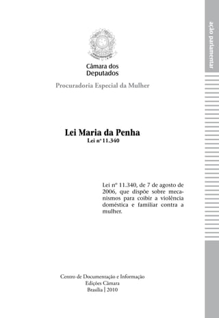 açãoparlamentar
Procuradoria Especial da Mulher
Câmara dos
Deputados
Lei no
11.340
Lei Maria da Penha
Centro de Documentação e Informação
Edições Câmara
Brasília | 2010
Lei nº 11.340, de 7 de agosto de
2006, que dispõe sobre meca-
nismos para coibir a violência
doméstica e familiar contra a
mulher.
 