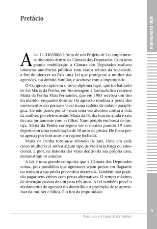 açãoparlamentar
5
Procuradoria Especial da Mulher
Prefácio
A
Lei 11.340/2006 é fruto de um Projeto de Lei amplamen-
te discutido dentro da Câmara dos Deputados. Com uma
grande mobilização a Câmara dos Deputados realizou
inúmeras audiências públicas com vários setores da sociedade,
a fim de oferecer ao País uma Lei que protegesse a mulher das
agressões, no âmbito familiar, e acabasse com a impunidade.
O Congresso aprovou o novo diploma legal, que foi batizado
de Lei Maria da Penha, em homenagem à farmacêutica cearense
Maria da Penha Maia Fernandes, que em 1983 recebeu um tiro
do marido, enquanto dormia. Da agressão resultou a perda dos
movimentos das pernas e viver numa cadeira de rodas – paraplé-
gica. Ele não parou por aí – mais uma vez atentou contra a vida
da mulher, por eletrocussão. Maria da Penha buscou ajuda e saiu
de casa juntamente com as filhas. Num périplo em busca de jus-
tiça, Maria da Penha conseguiu ver o marido punido 19 anos
depois com uma condenação de 10 anos de prisão. Ele ficou pre-
so apenas por dois anos em regime fechado.
Maria da Penha tornou-se símbolo de luta. Uma em cada
cinco mulheres já sofreu algum tipo de violência física ou emo-
cional. E pior, na maioria das vezes dentro da sua própria casa,
demonstram os estudos.
A Lei é uma grande conquista que a Câmara dos Deputados
votou, pois possibilita que agressores sejam presos em flagrante
ou tenham a sua prisão preventiva decretada. Também não pode-
rão pagar seus crimes com penas alternativas. O tempo máximo
de detenção passou de um para três anos. A Lei também prevê o
afastamento do agressor do domicílio e a proibição de se aproxi-
mar da mulher e filhos. É o fim da impunidade.
 