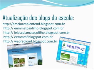 Atualização dos blogs da escola:
http://pmeioambientemf.blogspot.com.br
http:// eemmatosofilho.blogspot.com.br
http:// leiescolamatosofilho.blogspot.com.br
http:// eemmmf.blogspot.com.br
http:// webradiomf.blogspot.com.br
 