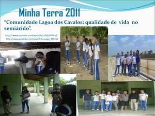 Minha Terra 2011
“Comunidade Lagoa dos Cavalos: qualidade de vida no
semiárido”.
http://www.youtube.com/watch?v=uTy2cBFhFo0
http://www.youtube.com/watch?v=esygc_M5xVE
 