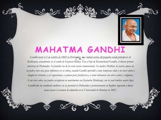 MAHATMA GANDHI
Gandhi nació el 2 de octubre de 1869 en Porbandar, una ciudad costera del pequeño estado principesco de
Kathiawar, actualmente en el estado de Guyarat (India). Era el hijo de Karamchand Gandhi, el diwan (primer
ministro) de Porbandar. Su familia era de la casta vaisia (comerciante). Su madre, Putlibai, la cuarta esposa de
su padre, tuvo una gran influencia en su niñez, cuando Gandhi aprendió a muy temprana edad a no hacer daño a

ningún ser viviente, a ser vegetariano, a ayunar para purificarse y a tener tolerancia con otros credos y religiones.
A sus trece años, sus padres arreglaron su matrimonio con Kasturba Makhanji, con la cual tendría cuatro hijos.
Gandhi fue un estudiante mediocre en su juventud en Porbandar y posteriormente en Rajkot, logrando a duras
penas pasar el examen de admisión en la Universidad de Bombay en 1887,

 