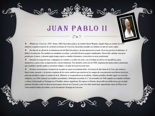 JUAN PABLO II


(Wadowice, Cracovia, 1920 - Roma, 2005) Sacerdote polaco, de nombre Karol Wojtyla, elegido Papa en octubre de 1978

mientras ocupaba el puesto de cardenal-arzobispo de Cracovia; fue primer pontífice no italiano en más de cuatro siglos.


Era hijo de un oficial de la administración del Ejército polaco y de una maestra de escuela. De joven practicó el atletismo, el

fútbol y la natación. Fue también un estudiante excelente, y presidió diversos grupos estudiantiles. Desarrolló, además, una gran
pasión por el teatro, y durante algún tiempo aspiró a estudiar Literatura y convertirse en actor profesional.


Durante la ocupación nazi, compaginó sus estudios y su labor de actor, con el trabajo de obrero en una fábrica, para

mantenerse y para evitar su deportación o encarcelamiento. Fue miembro activo de la UNIA, organización democrática clandestina

que ayudaba a muchos judíos a encontrar refugio y escapar de la persecución nazi.


En tales circunstancias, la muerte de su padre le causó un profundo dolor. La lectura de San Juan de la Cruz, que entonces

buscó como consuelo, y la heroica conducta de los curas católicos que morían en los campos de concentración nazi fueron decisivas
para que decidiera seguir el camino de la fe. Mientras se recuperaba de un accidente, el futuro pontífice decidió seguir su vocación
religiosa, y en 1942 comenzó sus estudios sacerdotales. Ordenado sacerdote el 1.º de noviembre de 1946, amplió sus estudios en Roma
y obtuvo el doctorado en Teología en el Pontifico Ateneo Angelicum. De regreso a Polonia, desarrolló una doble tarea, por un lado
pastoral, llevada a cabo en diversas parroquias obreras de Cracovia, y por otro lado intelectual, impartiendo clases de Ética en la
Universidad Católica de Lublin y en la Facultad de Teología de Cracovia.

 