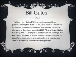 Bill Gates
 William Henry Gates III) Empresario estadounidense
(Seattle, Washington, 1955 - ). Bill Gates nació en una familia
acomodada que le proporcionó una educación en centros de
elite como la Escuela de Lakeside (1967-73) y la Universidad de

Harvard (1973-77). Siempre en colaboración con su amigo Paul
Allen, se introdujo en el mundo de la informática formando un
pequeño equipo dedicado a la realización de programas que
vendían a empresas o Administraciones públicas.

 