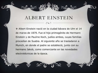 ALBERT EINSTEIN
 Albert Einstein nació en la ciudad bávara de Ulm el 14
de marzo de 1879. Fue el hijo primogénito de Hermann
Einstein y de Pauline Koch, judíos ambos, cuyas familias

procedían de Suabia. Al siguiente año se trasladaron a
Munich, en donde el padre se estableció, junto con su
hermano Jakob, como comerciante en las novedades
electrotécnicas de la época.

 