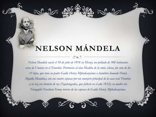 NELSON MÁNDELA
Nelson Mandela nació el 18 de julio de 1918 en Mvezo, un poblado de 300 habitantes

cerca de Umtata en el Transkei. Pertenecía al clan Madiba de la etnia xhosa, fue uno de los
13 hijos, que tuvo su padre Gadla Henry Mphakanyiswa o (también llamado Henry
Mgadla Mandela), con sus cuatro esposas por un consejero principal de la casa real Thembu;
a su vez era bisnieto de rey (Ngubengcuka, que falleció en el año 1832); su madre era
Nonqaphi Nosekeni Fanny tercera de las esposas de Gadla Henry Mphakanyiswa.

 