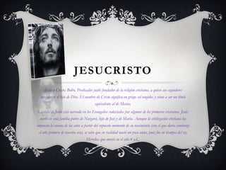 JESUCRISTO
(Jesús o Cristo; Belén, Predicador judío fundador de la religión cristiana, a quien sus seguidores

consideran el hijo de Dios. El nombre de Cristo significa en griego «el ungido» y viene a ser un título
equivalente al de Mesías.
La vida de Jesús está narrada en los Evangelios redactados por algunos de los primeros cristianos. Jesús
nació en una familia pobre de Nazaret, hijo de José y de María. Aunque la civilización cristiana ha
impuesto la cuenta de los años a partir del supuesto momento de su nacimiento (con el que daría comienzo
el año primero de nuestra era), se sabe que en realidad nació un poco antes, pues fue en tiempos del rey
Herodes, que murió en el año 4 a.C.

 