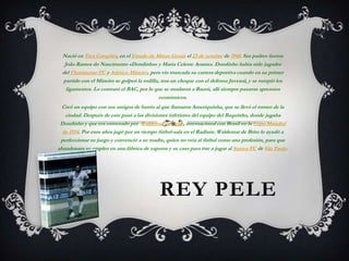 Nació en Tres Corações, en el Estado de Minas Gerais el 23 de octubre de 1940. Sus padres fueron
João Ramos do Nascimento «Dondinho» y Maria Celeste Arantes. Dondinho había sido jugador
del Fluminense FC y Atlético Mineiro, pero vio truncada su carrera deportiva cuando en su primer
partido con el Mineiro se golpeó la rodilla, tras un choque con el defensa Juvenal, y se rompió los
ligamentos. Lo contrató el BAC, por lo que se mudaron a Baurú, allí siempre pasaron apremios
económicos.
Creó un equipo con sus amigos de barrio al que llamaron Ameriquinha, que se llevó el torneo de la
ciudad. Después de esto pasó a las divisiones inferiores del equipo del Baquinho, donde jugaba
Dondinho y que era entrenado por Waldemar de Brito, internacional con Brasil en la Copa Mundial
de 1934. Por esos años jugó por un tiempo fútbol-sala en el Radium. Waldemar de Brito lo ayudó a
perfeccionar su juego y convenció a su madre, quien no veía al fútbol como una profesión, para que
abandonara su empleo en una fábrica de zapatos y su casa para irse a jugar al Santos FC de São Paulo.

REY PELE

 