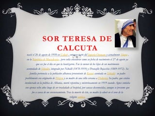 SOR TERESA DE
CALCUTA
nació el 26 de agosto de 1910 en Uskub , entonces parte del Imperio Otomano y actualmente Skopie ,
en la República de Macedonia , pero solía considerar como su fecha de nacimiento el 27 de agosto ya
que ese fue el día en que la bautizaron. Fue la menor de los hijos de un matrimonio
acomodado de Shkodër, integrado por Nikollë (1878-1919) y Dranafile Bojaxhiu (1889-1972). Su
familia pertenecía a la población albanesa proveniente de Kosovo asentada en Shkodër su padre
posiblemente era originario de Prizren y su madre de una villa cercana a Đakovica Su padre, que estaba
involucrado en la política de Albania, murió repentina y misteriosamente en 1919 cuando Agnes contaba
con apenas ocho años luego de ser trasladado al hospital, por causas desconocidas, aunque se presume que
fue a causa de un envenenamiento. Tras la muerte de éste, su madre la educó en el seno de la
religión católica.

 