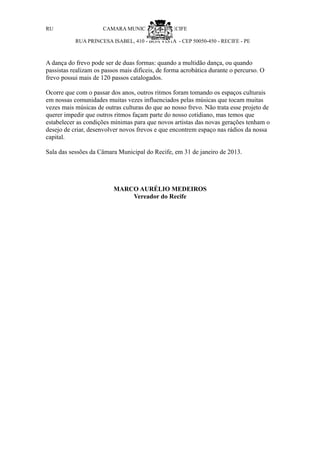 RU                    CAMARA MUNICIPAL DO R ECIFE

           RUA PRINCESA ISABEL, 410 - BOA VISTA - CEP 50050-450 - RECIFE - PE



A dança do frevo pode ser de duas formas: quando a multidão dança, ou quando
passistas realizam os passos mais difíceis, de forma acrobática durante o percurso. O
frevo possui mais de 120 passos catalogados.

Ocorre que com o passar dos anos, outros ritmos foram tomando os espaços culturais
em nossas comunidades muitas vezes influenciados pelas músicas que tocam muitas
vezes mais músicas de outras culturas do que ao nosso frevo. Não trata esse projeto de
querer impedir que outros ritmos façam parte do nosso cotidiano, mas temos que
estabelecer as condições mínimas para que novos artistas das novas gerações tenham o
desejo de criar, desenvolver novos frevos e que encontrem espaço nas rádios da nossa
capital.

Sala das sessões da Câmara Municipal do Recife, em 31 de janeiro de 2013.




                          MARCO AURÉLIO MEDEIROS
                              Vereador do Recife
 