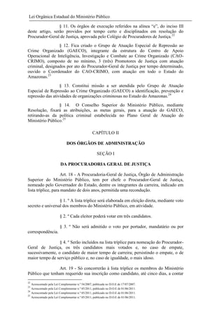 Lei Orgânica Estadual do Ministério Público
§ 11. Os órgãos de execução referidos na alínea “e”, do inciso III
deste artigo, serão providos por tempo certo e disciplinados em resolução do
Procurador-Geral de Justiça, aprovada pelo Colégio de Procuradores de Justiça.22
§ 12. Fica criado o Grupo de Atuação Especial de Repressão ao
Crime Organizado (GAECO), integrante da estrutura do Centro de Apoio
Operacional de Inteligência, Investigação e Combate ao Crime Organizado (CAOCRIMO), composto de no mínimo, 3 (três) Promotores de Justiça com atuação
criminal, designados por ato do Procurador-Geral de Justiça por tempo determinado,
ouvido o Coordenador do CAO-CRIMO, com atuação em todo o Estado do
Amazonas.23
§ 13. Constitui missão a ser atendida pelo Grupo de Atuação
Especial de Repressão ao Crime Organizado (GAECO) a identificação, prevenção e
repressão das atividades de organizações criminosas no Estado do Amazonas.24
§ 14. O Conselho Superior do Ministério Público, mediante
Resolução, fixará as atribuições, as metas gerais, para a atuação do GAECO,
retirando-as da política criminal estabelecida no Plano Geral de Atuação do
Ministério Público.25
CAPÍTULO II
DOS ÓRGÃOS DE ADMINISTRAÇÃO
SEÇÃO I
DA PROCURADORIA GERAL DE JUSTIÇA
Art. 18 - A Procuradoria-Geral de Justiça, Órgão de Administração
Superior do Ministério Público, tem por chefe o Procurador-Geral de Justiça,
nomeado pelo Governador do Estado, dentre os integrantes da carreira, indicado em
lista tríplice, para mandato de dois anos, permitida uma recondução.
§ 1. º A lista tríplice será elaborada em eleição direta, mediante voto
secreto e universal dos membros do Ministério Público, em atividade.
§ 2. º Cada eleitor poderá votar em três candidatos.
§ 3. º Não será admitido o voto por portador, mandatário ou por
correspondência.
§ 4. º Serão incluídos na lista tríplice para nomeação do ProcuradorGeral de Justiça, os três candidatos mais votados e, no caso de empate,
sucessivamente, o candidato de maior tempo de carreira; persistindo o empate, o de
maior tempo de serviço público e, no caso de igualdade, o mais idoso.
Art. 19 - Só concorrerão à lista tríplice os membros do Ministério
Público que tenham requerido sua inscrição como candidato, até cinco dias, a contar
22

Acrescentado pela Lei Complementar n.º 54/2007, publicada no D.O.E de 17/07/2007.
Acrescentado pela Lei Complementar n.º 85/2011, publicado no D.O.E de 01/06/2011.
24
Acrescentado pela Lei Complementar n.º 85/2011, publicado no D.O.E de 01/06/2011.
25
Acrescentado pela Lei Complementar n.º 85/2011, publicado no D.O.E de 01/06/2011.
23

 