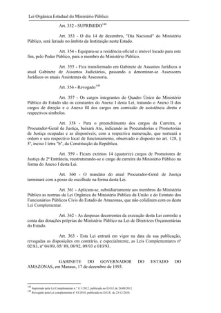 Lei Orgânica Estadual do Ministério Público
Art. 352 - SUPRIMIDO148
Art. 353 - O dia 14 de dezembro, "Dia Nacional" do Ministério
Público, será feriado no âmbito da Instituição neste Estado.
Art. 354 - Equipara-se a residência oficial o imóvel locado para este
fim, pelo Poder Público, para o membro do Ministério Público.
Art. 355 - Fica transformado em Gabinete de Assuntos Jurídicos o
atual Gabinete de Assuntos Judiciários, passando a denominar-se Assessores
Jurídicos os atuais Assistentes de Assessoria.
Art. 356 - Revogado149
Art. 357 - Os cargos integrantes do Quadro Único do Ministério
Público do Estado são os constantes do Anexo I desta Lei, tratando o Anexo II dos
cargos de direção e o Anexo III dos cargos em comissão de assistência direta e
respectivos símbolos.
Art. 358 - Para o preenchimento dos cargos da Carreira, o
Procurador-Geral de Justiça, baixará Ato, indicando as Procuradorias e Promotorias
de Justiça ocupadas e as disponíveis, com a respectiva numeração, que norteará a
ordem e seu respectivo local de funcionamento, observado o disposto no art. 128, §
5º, inciso I letra "b", da Constituição da República.
Art. 359 - Ficam extintos 14 (quatorze) cargos de Promotores de
Justiça de 2ª Entrância, reestruturando-se o cargo de carreira do Ministério Público na
forma do Anexo I desta Lei.
Art. 360 - O mandato do atual Procurador-Geral de Justiça
terminará com a posse do escolhido na forma desta Lei.
Art. 361 - Aplicam-se, subsidiariamente aos membros do Ministério
Público as normas da Lei Orgânica do Ministério Público da União e do Estatuto dos
Funcionários Públicos Civis do Estado do Amazonas, que não colidirem com os desta
Lei Complementar.
Art. 362 - As despesas decorrentes da execução desta Lei correrão a
conta das dotações próprias do Ministério Público na Lei de Diretrizes Orçamentárias
do Estado.
Art. 363 - Esta Lei entrará em vigor na data da sua publicação,
revogadas as disposições em contrário, e especialmente, as Leis Complementares nº
02/83, nº 04/89, 05/ 89, 08/92, 09/93 e 010/93.

GABINETE DO GOVERNADOR
AMAZONAS, em Manaus, 17 de dezembro de 1993.

148
149

Suprimido pela Lei Complementar n.º 111/2012, publicado no D.O.E de 26/09/2012.
Revogado pela Lei complementar nº 83/2010, publicada no D.O.E. de 23/12/2010.

DO

ESTADO

DO

 
