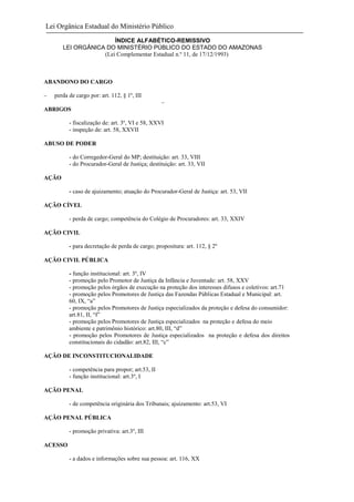 Lei Orgânica Estadual do Ministério Público
ÍNDICE ALFABÉTICO-REMISSIVO
LEI ORGÂNICA DO MINISTÉRIO PÚBLICO DO ESTADO DO AMAZONAS
(Lei Complementar Estadual n.º 11, de 17/12/1993)

ABANDONO DO CARGO
perda de cargo por: art. 112, § 1º, III
ABRIGOS
- fiscalização de: art. 3º, VI e 58, XXVI
- inspeção de: art. 58, XXVII
ABUSO DE PODER
- do Corregedor-Geral do MP; destituição: art. 33, VIII
- do Procurador-Geral de Justiça; destituição: art. 33, VII
AÇÃO
- caso de ajuizamento; atuação do Procurador-Geral de Justiça: art. 53, VII
AÇÃO CÍVEL
- perda de cargo; competência do Colégio de Procuradores: art. 33, XXIV
AÇÃO CIVIL
- para decretação de perda de cargo; propositura: art. 112, § 2º
AÇÃO CIVIL PÚBLICA
- função institucional: art. 3º, IV
- promoção pelo Promotor de Justiça da Infância e Juventude: art. 58, XXV
- promoção pelos órgãos de execução na proteção dos interesses difusos e coletivos: art.71
- promoção pelos Promotores de Justiça das Fazendas Públicas Estadual e Municipal: art.
60, IX, “a”
- promoção pelos Promotores de Justiça especializados da proteção e defesa do consumidor:
art.81, II, “f”
- promoção pelos Promotores de Justiça especializados na proteção e defesa do meio
ambiente e patrimônio histórico: art.80, III, “d”
- promoção pelos Promotores de Justiça especializados na proteção e defesa dos direitos
constitucionais do cidadão: art.82, III, “c”
AÇÃO DE INCONSTITUCIONALIDADE
- competência para propor; art.53, II
- função institucional: art.3º, I
AÇÃO PENAL
- de competência originária dos Tribunais; ajuizamento: art.53, VI
AÇÃO PENAL PÚBLICA
- promoção privativa: art.3º, III
ACESSO
- a dados e informações sobre sua pessoa: art. 116, XX

 