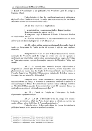 Lei Orgânica Estadual do Ministério Público
do Edital de Chamamento a ser publicado pelo Procurador-Geral de Justiça na
Imprensa Oficial.
Parágrafo único - A lista dos candidatos inscritos será publicada no
Órgão Oficial do Estado, no prazo de cinco dias após o encerramento das inscrições e
afixada na sede da Procuradoria Geral de Justiça.
Art. 20 - São condições de elegibilidade:
I - ter mais de trinta e cinco anos de idade, à data da inscrição;
II - contar mais de dez anos na carreira;
III - exercer o cargo de Promotor de Justiça de Entrância Final ou
de Procurador de Justiça;26
IV - estar em pleno exercício da atividade ministerial nos seis meses
anteriores à data da inscrição prevista no art. 22 desta Lei.
Art. 21 - A lista tríplice será encaminhada pelo Procurador-Geral de
Justiça ao Governador do Estado no dia útil seguinte à eleição, para escolha e
nomeação.
Parágrafo único - Caso o Chefe do Poder Executivo não efetive a
nomeação do Procurador-Geral de Justiça nos quinze dias que se seguirem ao
recebimento da lista tríplice, será investido automaticamente no cargo pelo Colégio
de Procuradores, para o exercício do mandato, o membro do Ministério Público mais
votado.
Art. 22 - As eleições para a formação de Lista Tríplice dentre os
integrantes da Carreira, para Procurador-Geral de Justiça, far-se-á mediante o voto
plurinominal, na mesma data da eleição do Corregedor-Geral e dos Membros do
Conselho Superior do Ministério Público, com a participação de toda a classe, na
forma prevista nos artigos 36 e 48 desta Lei. 27
Parágrafo único - Para candidatar-se à eleição para o cargo de
Procurador-Geral de Justiça, os membros da carreira que estiverem no exercício de
quaisquer cargos de direção da Administração Superior e/ou de confiança, no âmbito
do Ministério Público, deverão desincompatibilizar-se até 60 (sessenta) dias de sua
realização ou, a contar da publicação da presente Lei. 28
Art. 23 - Caberá ao Colégio de Procuradores de Justiça
regulamentar o processo eleitoral.
Art. 24 - Art. 24 - O Procurador Geral de Justiça, com honras e
tratamento protocolar de Chefe de Poder, tomará posse e entrará em exercício em
sessão pública e solene do Colégio de Procuradores de Justiça.29
Parágrafo único - O Procurador-Geral de Justiça fará declaração
pública de bens no ato da posse e no término do mandato.

26

Alterado pela Lei Complementar n.º 75/2010, publicada no D.O.E de 02/08/2010.
Alterado pela Lei Complementar n.º 13/1994, publicada no D.O.E de 06/12/1994.
28
Alterado pela Lei Complementar n.º 13/1994, publicada no D.O.E de 06/12/1994.
29
Alterado pela Lei Complementar nº 106/2012, publicada no D.O.E. de 09/05/2012.
27

 