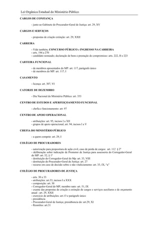 Lei Orgânica Estadual do Ministério Público
CARGOS DE CONFIANÇA
- junto ao Gabinete do Procurador-Geral de Justiça: art. 29, XV
CARGOS E SERVIÇOS
- propostas de criação extinção: art. 29, XXII
CARREIRA
- Vide também, CONCURSO PÚBLICO e INGRESSO NA CARREIRA
- arts. 194 a 270
- candidato nomeado; declaração de bens e prestação de compromisso: arts. 222, II e 223
CARTEIRA FUNCIONAL
- de membros aposentados do MP: art. 117, parágrafo único
- de membros do MP: art. 117, I
CASAMENTO
- licença: art. 307, VI
CATORZE DE DEZEMBRO
- Dia Nacional do Ministério Público: art. 353
CENTRO DE ESTUDOS E APERFEIÇOAMENTO FUNCIONAL
- chefia e funcionamento: art. 97
CENTRO DE APOIO OPERACIONAL
- atribuições: art. 95, incisos I a XII
- grupos de apoio operacional, art. 94, incisos I a V
CHEFIA DO MINISTÉRIO PÚBLICO
- a quem compete: art. 29, I
COLÉGIO DE PROCURADORES
- autorização para propositura de ação civil, caso de perda de cargos: art. 112 § 2º
- deliberação sobre indicação de Promotor de Justiça para assessoria do Corregedor-Geral
do MP: art. 52, § 1º
- destituição do Corregedor-Geral do Mp: art. 33, VIII
- destituição do Procurador-Geral de Justiça: art. 27
- recurso em caso de decisão sobre o não vitaliciamento: art. 33, IX, “a”
COLÉGIO DE PROCURADORES DE JUSTIÇA
- arts. 30 a 33
- atribuições: art.33, incisos I a XXX
- composição: art. 30
- Corregedor-Geral do MP, membro nato: art. 51, IX
- exame das propostas de criação e extinção de cargos e serviços auxiliares e de orçamento
anual : art. 29, XXII
- exercício de atribuições: art.13 e parágrafo único
- presidência
- Procurador-Geral de Justiça; presid6encia do: art.29, XI
- Reuniões: art.31

 