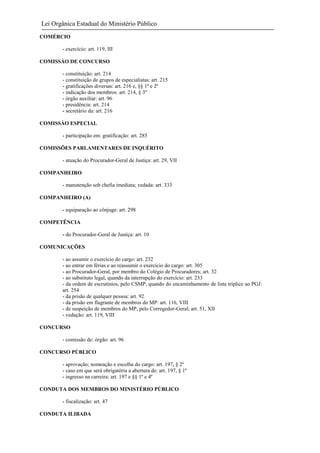 Lei Orgânica Estadual do Ministério Público
COMÉRCIO
- exercício: art. 119, III
COMISSÀO DE CONCURSO
- constituição: art. 214
- constituição de grupos de especialistas: art. 215
- gratificações diversas: art. 216 e, §§ 1º e 2º
- indicação dos membros: art. 214, § 3º
- órgão auxiliar: art. 96
- presidência: art. 214
- secretário da: art. 216
COMISSÀO ESPECIAL
- participação em: gratificação: art. 285
COMISSÕES PARLAMENTARES DE INQUÉRITO
- atuação do Procurador-Geral de Justiça: art. 29, VII
COMPANHEIRO
- manutenção sob chefia imediata; vedada: art. 333
COMPANHEIRO (A)
- equiparação ao cônjuge: art. 298
COMPETÊNCIA
- do Procurador-Geral de Justiça: art. 10
COMUNICAÇÕES
- ao assumir o exercício do cargo: art. 232
- ao entrar em férias e ao reassumir o exercício do cargo: art. 305
- ao Procurador-Geral, por membro do Colégio de Procuradores; art. 32
- ao substituto legal, quando da interrupção do exercício: art. 233
- da ordem de escrutínios, pelo CSMP, quando do encaminhamento de lista tríplice ao PGJ:
art. 254
- da prisão de qualquer pessoa: art. 92
- da prisão em flagrante de membros do MP: art. 116, VIII
- de suspeição de membros do MP, pelo Corregedor-Geral; art. 51, XII
- vedação: art. 119, VIII
CONCURSO
- comissão de: órgão: art. 96
CONCURSO PÚBLICO
- aprovação; nomeação e escolha do cargo: art. 197, § 2º
- caso em que será obrigatória a abertura de: art. 197, § 1º
- ingresso na carreira: art. 197 e §§ 1º e 4º
CONDUTA DOS MEMBROS DO MINISTÉRIO PÚBLICO
- fiscalização: art. 47
CONDUTA ILIBADA

 