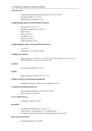 Lei Orgânica Estadual do Ministério Público
CONVOCAÇÀO
-

Competência do procurador-Geral de Justiça: art. 29, XVI e XVII
De membro do MP: art. 116, VII
Manifestação do interessado: art. 46

CORREGEDOR-GERAL DO MINISTÉRIO PÚBLICO
-

assessoria: art. 52 e §§ 1.º e 2.º
destituição; competência: art. 33, VIII
eleição: art. 48
posse: art. 48, § 2.º
recondução: art. 48
suplente: art. 48, § 1.º
tempo de mandato: art. 48

CORREGEDORIA GERAL DO MINISTÉRIO PÚBLICO
-

arts. 47 a 52
competência: art. 51, incisos I a XXV

CORREIÇÃO PARCIAL
-

requerimento: art. 55, VIII; 56, VI; 57, IX; 58, XX; 59, XXXVII; 60, X; 61, VII; 62,
XXI; 63, XXV; 64, IV; 80, IX; 81, VIII; 82, VIII

COTISTA
-

em sociedade comercial: art. 119, III

-

perda de cargo por prática de: art. 112, § 1.º, I

CRIME

CRIMES COMUNS E DE RESPONSABILIDADE
-

praticados por membro do MP; processo e julgamento: art. 115

CURSOS DE APERFEIÇOAMENTO
-

autorização para participar de: art. 29, XXX e 43, XX
efetivo exercício: art. 300, VII

CUSTA PROCESSUAL
-

recebimento: vedação: art. 119, I

DECISÕES
-

do Colégio de Procuradores: art. 31, §§ 3.º e 4.º
do MP; eficácia e executoriedade: art. 7.º, parágrafo único
dos órgãos de Administração Superior do MP; acatamento: art. 118, XVII

DECLARAÇÃO DE BENS
-

apresentação bienal: art. 118, XXX

 