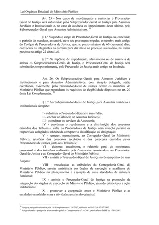 Lei Orgânica Estadual do Ministério Público
Art. 25 - Nos casos de impedimentos e ausências o ProcuradorGeral de Justiça será substituído pelo Subprocurador-Geral de Justiça para Assuntos
Jurídicos e Institucionais e, no caso de ausência ou impedimento deste último, pelo
Subprocurador-Geral para Assuntos Administrativos. 30
§ 1.º Vagando o cargo de Procurador-Geral de Justiça ou, concluído
o período do mandato, assumirá, até o seu provimento regular, o membro mais antigo
do Colégio de Procuradores de Justiça, que, no prazo máximo de 60 (sessenta) dias,
convocará os integrantes da carreira para dar início ao processo sucessório, na forma
prevista no artigo 22 desta Lei.
§ 2.º Na hipótese de impedimento, afastamento ou de ausência de
ambos os Subprocuradores-Gerais de Justiça, o Procurador-Geral de Justiça será
substituído, temporariamente, pelo Procurador de Justiça mais antigo na Instância.

Art. 26. Os Subprocuradores-Gerais para Assuntos Jurídicos e
Institucionais e para Assuntos Administrativos, com atuação delegada, serão
escolhidos, livremente, pelo Procurador-Geral de Justiça dentre os membros do
Ministério Público que preencham os requisitos de elegibilidade dispostos no art. 20
desta Lei Complementar. 31
§ 1.º Ao Subprocurador-Geral de Justiça para Assuntos Jurídicos e
Institucionais compete:
I - substituir o Procurador-Geral em suas faltas;
II - chefiar o Gabinete de Assuntos Jurídicos;
III - coordenar os serviços da Assessoria;
IV - coordenar o recebimento e a distribuição dos processos
oriundos dos Tribunais, entre os Procuradores de Justiça com atuação perante os
respectivos colegiados, obedecida a respectiva classificação ou designação;
V - remeter, mensalmente, ao Corregedor-Geral do Ministério
Público, relatório dos processos recebidos e dos pareceres emitidos pelos
Procuradores de Justiça junto aos Tribunais;
VI - elaborar, anualmente, o relatório geral do movimento
processual e dos trabalhos realizados pela Assessoria, remetendo-o ao ProcuradorGeral de Justiça e ao Corregedor-Geral do Ministério Público;
VII - assistir o Procurador-Geral de Justiça no desempenho de suas
funções;
VIII - ressalvadas as atribuições da Corregedoria-Geral do
Ministério Público, prestar assistência aos órgãos de execução e auxiliares do
Ministério Público no planejamento e execução de suas atividades de natureza
funcional;
IX - assistir o Procurador-Geral de Justiça na promoção da
integração dos órgãos de execução do Ministério Público, visando estabelecer a ação
institucional;
X - promover a cooperação entre o Ministério Público e as
entidades envolvidas com a atividade penal e não-criminal;

30
31

Artigo e parágrafos alterados pela Lei Complementar n.º 54/2007, publicada no D.O.E de 17/07/2007.
Artigo alterado e parágrafos acrescentados pela Lei Complementar n.º 54/2007, publicada no D.O.E de 17/07/2007.

 