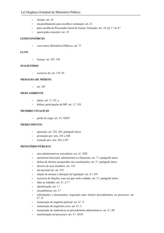 Lei Orgânica Estadual do Ministério Público
-

eleição: art. 18
encaminhamento para escolha e nomeação: art. 21
para escolha do Procurador-Geral de Justiça: formação: art. 18, §§ 1.º ao 4.º
quem pode concorrer: art. 19

LITISCONSÓRCIO
-

com outros Ministérios Públicos: art. 77

-

licença: art. 307, VII

LUTO

MAGISTÉRIO
-

exercício de: art. 119, IV

MEDALHA DE MÉRITO
-

art. 347

MEIO AMBIENTE
-

danos: art. 3.º, IV, a
defesa; participação do MP: art. 3.º, VII

MEMBRO VITALÍCIO
-

perda de cargo: art. 33, XXIV

MERECIMENTO
-

apuração: art. 252, 265, parágrafo único
promoção por: arts. 252 a 260
remoção por: arts. 265 a 267

MINISTÉRIO PÚBLICO
-

atos administrativos executórios: art. 4.º, XIII
autonomia funcional, administrativa e financeira: art. 7.º, parágrafo único
defesa de direitos assegurados nas constituições: art. 5.º, parágrafo único
deveres de seus membros: art. 118
dia nacional do: art. 353
edição de normas e alteração de legislação: art. 4.º, XV
exercício de funções; caso em que serão vedadas: art. 3.º, parágrafo único
falta ao trabalho: art. 4.º, § 7.º
identificação: art. 1.º
incumbências: art. 3.º
informações e documentos; requisição para instruir procedimentos ou processos: art.
4.º, II
instauração de inquérito policial: art. 4.º, V
instauração de inquéritos civis: art. 4.º, I
instauração de sindicância ou procedimento administrativo: art. 4.º, III
manifestação em processos: art. 4.º, XVII

 