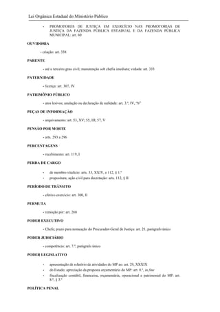 Lei Orgânica Estadual do Ministério Público
-

PROMOTORES DE JUSTIÇA EM EXERCÍCIO NAS PROMOTORIAS DE
JUSTIÇA DA FAZENDA PÚBLICA ESTADUAL E DA FAZENDA PÚBLICA
MUNICIPAL: art. 60

OUVIDORIA
- criação: art. 338
PARENTE
- até o terceiro grau civil; manutenção sob chefia imediata; vedada: art. 333
PATERNIDADE
- licença: art. 307, IV
PATRIMÔNIO PÚBLICO
- atos lesivos; anulação ou declaração de nulidade: art. 3.º, IV, “b”
PEÇAS DE INFORMAÇÀO
- arquivamento: art. 53, XV; 55, III; 57, V
PENSÃO POR MORTE
- arts. 293 a 296
PERCENTAGENS
- recebimento: art. 119, I
PERDA DE CARGO
-

de membro vitalício: arts. 33, XXIV, e 112, § 1.º
propositura; ação civil para decretação: arts. 112, § II

PERÍODO DE TRÂNSITO
- efetivo exercício: art. 300, II
PERMUTA
- remoção por: art. 268
PODER EXECUTIVO
- Chefe; prazo para nomeação do Procurador-Geral de Justiça: art. 21, parágrafo único
PODER JUDICIÁRIO
- competência: art. 7.º, parágrafo único
PODER LEGISLATIVO
-

apresentação de relatório de atividades do MP ao: art. 29, XXXIX
do Estado; apreciação da proposta orçamentário do MP: art. 8.º, in fine
fiscalização contábil, financeira, orçamentária, operacional e patrimonial do MP: art.
8.º, § 3.º

POLÍTICA PENAL

 