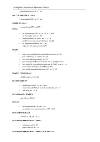 Lei Orgânica Estadual do Ministério Público
- participação do MP: art. 3.º, VII
POLÍTICA PENITENCIÁRIA
- participação do MP: art. 3.º, VII
PORTE DE ARMA
- por membro do MP: art. 117, I
POSSE
-

de membros do CSMP: art. 38, § 2.º e 33, XVI
do Procurador-Geral: art. 20
dos Procuradores de Justiça: art. 33, XVII
dos Promotores de Justiça Substitutos: art. 221
do Subprocurador-Geral: art. 33, XV
requisitos: art. 222, incisos de I a VI

-

prazo para conclusão de processos administrativos: art. 161
para confirmação na carreira: art. 236
para efetivação de promoção: art. 255
para nomeação do Procurador-Geral: art. 21, parágrafo único
para pedido de reconsideração de decisão do CSMP: arts. 44 e 185
para recursos de decisões do CSMP: art. 181
para renúncia a elegibilidade ao CSMP: art. 35, § 2.º

PRAZO

PRAZOS PROCESSUAIS
- obediência aos: art. 118, IV
PRERROGATIVAS
-

dos membros do MP: art. 112 e 116
dos membros do MP, em razão de suas funções: art. 117
zelo pelas: art. 118, II

PRESTÍGIOS DA JUSTIÇA
- zelo pelo: art. 118, II
PRISÃO
-

de membros do MP: art. 116, VIII
de qualquer pessoa, comunicação ao MP: art. 92

PRISÃO DOMICILIAR
- membro do MP: art. 116, IX
PROCEDIMENTO ADMINISTRATIVO
-

instauração: art.4.º, III
publicidade: art. 4.º, XIV

PROCEDIMENTO ADMINISTRATIVO DISCIPLINAR

 