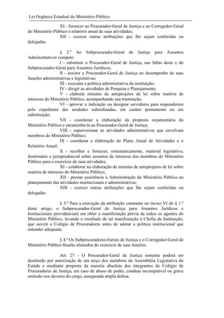 Lei Orgânica Estadual do Ministério Público
XI - fornecer ao Procurador-Geral de Justiça e ao Corregedor-Geral
do Ministério Público o relatório anual de suas atividades;
XII - exercer outras atribuições que lhe sejam conferidas ou
delegadas.
§ 2.º Ao Subprocurador-Geral de Justiça para Assuntos
Administrativos compete:
I - substituir o Procurador-Geral de Justiça, nas faltas deste e do
Subprocurador-Geral para Assuntos Jurídicos;
II - assistir o Procurador-Geral de Justiça no desempenho de suas
funções administrativas e legislativas;
III - executar a política administrativa da instituição;
IV - dirigir as atividades de Pesquisa e Planejamento;
V - elaborar minutas de anteprojetos de lei sobre matéria de
interesse do Ministério Público, acompanhando sua tramitação;
VI - aprovar a indicação ou designar servidores para responderem
pelo expediente das unidades subordinadas, em caráter permanente ou em
substituição;
VII - coordenar a elaboração da proposta orçamentária do
Ministério Público e encaminhá-la ao Procurador-Geral de Justiça;
VIII - supervisionar as atividades administrativas que envolvam
membros do Ministério Público;
IX - coordenar a elaboração do Plano Anual de Atividades e o
Relatório Anual;
X - recolher e fornecer, sistematicamente, material legislativo,
doutrinário e jurisprudencial sobre assuntos de interesse dos membros do Ministério
Público para o exercício de suas atividades;
XI - colaborar na elaboração de minutas de anteprojetos de lei sobre
matéria de interesse do Ministério Público;
XII - prestar assistência à Administração do Ministério Público no
planejamento das atividades institucionais e administrativas;
XIII - exercer outras atribuições que lhe sejam conferidas ou
delegadas.
§ 3.º Para a execução da atribuição constante no inciso VI do § 1.º
deste artigo, o Subprocurador-Geral de Justiça para Assuntos Jurídicos e
Institucionais providenciará em obter a manifestação prévia de todos os agentes do
Ministério Público, levando o resultado de tal manifestação à Chefia da Instituição,
que ouvirá o Colégio de Procuradores antes de adotar a política institucional que
entender adequada.
§ 4.º Os Subprocuradores-Gerais de Justiça e o Corregedor-Geral do
Ministério Público ficarão afastados do exercício de suas funções.
Art. 27 - O Procurador-Geral de Justiça somente poderá ser
destituído por autorização de um terço dos membros da Assembléia Legislativa do
Estado e mediante proposta da maioria absoluta dos integrantes do Colégio de
Procuradores de Justiça, em caso de abuso de poder, conduta incompatível ou grave
omissão nos deveres do cargo, assegurada ampla defesa.

 
