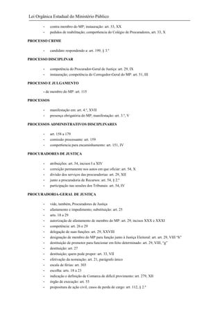 Lei Orgânica Estadual do Ministério Público
-

contra membro do MP; instauração: art. 33, XX
pedidos de reabilitação; compet6encia do Colégio de Procuradores, art. 33, X

PROCESSO CRIME
-

candidato respondendo a: art. 199, § 3.º

PROCESSO DISCIPLINAR
-

competência do Procurador-Geral de Justiça: art. 29, IX
instauração; competência do Corregedor-Geral do MP: art. 51, III

PROCESSO E JULGAMENTO
- de membro do MP: art. 115
PROCESSOS
-

manifestação em: art. 4.º, XVII
presença obrigatória do MP; manifestação: art. 3.º, V

PROCESSOS ADMINISTRATIVOS DISCIPLINARES
-

art. 158 a 179
comissão processante: art. 159
compet6encia para encaminhamento: art. 151, IV

PROCURADORES DE JUSTIÇA
-

atribuições: art. 54, incisos I a XIV
correição permanente nos autos em que oficiar: art. 54, X
divisão dos serviços das procuradorias: art. 29, XII
junto a procuradoria de Recursos: art. 54, § 2.º
participação nas sessões dos Tribunais: art. 54, IV

PROCURADORIA-GERAL DE JUSTIÇA
-

vide, também, Procuradores de Justiça
afastamento e impedimento; substituição: art. 25
arts. 18 a 29
autorização de afastamento de membro do MP: art. 29, incisos XXX e XXXI
competência: art. 26 e 29
delegação de suas funções: art. 29, XXVIII
designação de membro do MP para função junto à Justiça Eleitoral: art. art. 29, VIII “h”
destituição de promotor para funcionar em feito determinado: art. 29, VIII, “g”
destituição: art. 27
destituição; quem pode propor: art. 33, VII
efetivação da nomeação: art. 21, parágrafo único
escala de férias: art. 303
escolha: arts. 18 a 23
indicação e definição de Comarca de difícil provimento: art. 279, XII
órgão de execução: art. 53
propositura de ação civil, casos de perda de cargo: art. 112, § 2.º

 