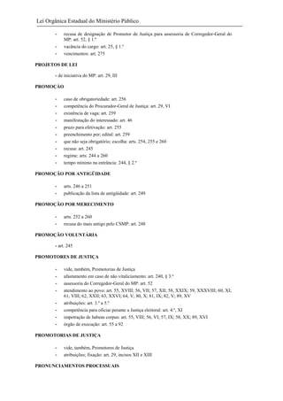 Lei Orgânica Estadual do Ministério Público
-

recusa de designação de Promotor de Justiça para assessoria de Corregedor-Geral do
MP: art. 52, § 1.º
vacância do cargo: art. 25, § 1.º
vencimentos: art. 275

PROJETOS DE LEI
- de iniciativa do MP: art. 29, III
PROMOÇÀO
-

caso de obrigatoriedade: art. 256
competência do Procurador-Geral de Justiça: art. 29, VI
existência de vaga: art. 259
manifestação do interessado: art. 46
prazo para efetivação: art. 255
preenchimento por; edital: art. 259
que não seja obrigatório; escolha: arts. 254, 255 e 260
recusa: art. 245
regime: arts. 244 a 260
tempo mínimo na entrância: 244, § 2.º

PROMOÇÃO POR ANTIGÜIDADE
-

arts. 246 a 251
publicação da lista de antigüidade: art. 249

PROMOÇÃO POR MERECIMENTO
-

arts. 252 a 260
recusa do mais antigo pelo CSMP: art. 248

PROMOÇÃO VOLUNTÁRIA
- art. 245
PROMOTORES DE JUSTIÇA
-

vide, também, Promotorias de Justiça
afastamento em caso de não vitaliciamento: art. 240, § 3.º
assessoria do Corregedor-Geral do MP: art. 52
atendimento ao povo: art. 55, XVIII; 56, VII; 57, XII; 58, XXIX; 59, XXXVIII; 60, XI;
61, VIII; 62, XXII; 63, XXVI; 64, V; 80, X; 81, IX; 82, V; 89, XV
atribuições: art. 3.º a 5.º
competência para oficiar perante a Justiça eleitoral: art. 4.º, XI
impetração de habeas corpus: art. 55, VIII; 56, VI; 57, IX; 58, XX; 89, XVI
órgão de execução: art. 55 a 92

PROMOTORIAS DE JUSTIÇA
-

vide, também, Promotores de Justiça
atribuições; fixação: art. 29, incisos XII e XIII

PRONUNCIAMENTOS PROCESSUAIS

 