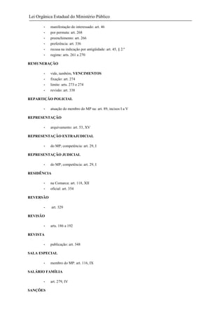 Lei Orgânica Estadual do Ministério Público
-

manifestação do interessado: art. 46
por permuta: art. 268
preenchimento: art. 266
preferência: art. 336
recusa na indicação por antigüidade: art. 45, § 2.º
regime: arts. 261 a 270

REMUNERAÇÃO
-

vide, também, VENCIMENTOS
fixação: art. 274
limite: arts. 273 e 274
revisão: art. 338

REPARTIÇÃO POLICIAL
-

atuação do membro do MP na: art. 89, incisos I a V

REPRESENTAÇÃO
-

arquivamento: art. 53, XV

REPRESENTAÇÃO EXTRAJUDICIAL
-

do MP; competência: art. 29, I

REPRESENTAÇÃO JUDICIAL
-

do MP; competência: art. 29, I

RESIDÊNCIA
-

na Comarca: art. 118, XII
oficial: art. 354

REVERSÃO
-

art. 329

REVISÃO
-

arts. 186 a 192

REVISTA
-

publicação: art. 348

SALA ESPECIAL
-

membro do MP: art. 116, IX

SALÁRIO FAMÍLIA
SANÇÕES

art. 279, IV

 