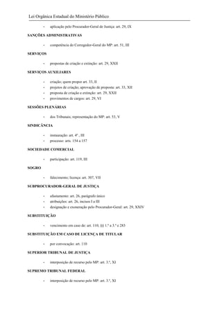 Lei Orgânica Estadual do Ministério Público
-

aplicação pelo Procurador-Geral de Justiça: art. 29, IX

SANÇÕES ADMINISTRATIVAS
-

competência do Corregedor-Geral do MP: art. 51, III

SERVIÇOS
-

propostas de criação e extinção: art. 29, XXII

SERVIÇOS AUXILIARES
-

criação; quem propor art. 33, II
projetos de criação; aprovação de proposta: art. 33, XII
proposta de criação e extinção: art. 29, XXII
provimentos de cargos: art. 29, VI

SESSÕES PLENÁRIAS
-

dos Tribunais; representação do MP: art. 53, V

SINDICÂNCIA
-

instauração: art. 4º , III
processo: arts. 154 a 157

SOCIEDADE COMERCIAL
-

participação: art. 119, III

-

falecimento; licença: art. 307, VII

SOGRO

SUBPROCURADOR-GERAL DE JUSTIÇA
-

afastamento: art. 26, parágrafo único
atribuições: art. 26, incisos I a III
designação e exoneração pelo Procurador-Geral: art. 29, XXIV

SUBSTITUIÇÃO
-

vencimento em caso de: art. 110, §§ 1.º a 3.º e 283

SUBSTITUIÇÃO EM CASO DE LICENÇA DE TITULAR
-

por convocação: art. 110

SUPERIOR TRIBUNAL DE JUSTIÇA
-

interposição de recurso pelo MP: art. 3.º, XI

SUPREMO TRIBUNAL FEDERAL
-

interposição de recurso pelo MP: art. 3.º, XI

 
