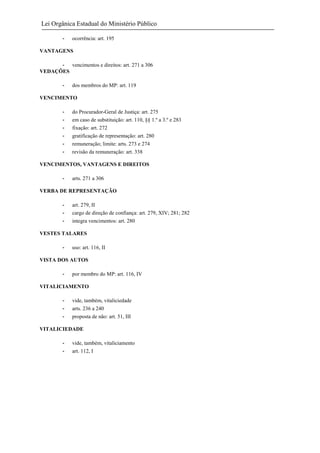 Lei Orgânica Estadual do Ministério Público
-

ocorrência: art. 195

VANTAGENS
- vencimentos e direitos: art. 271 a 306
VEDAÇÕES
-

dos membros do MP: art. 119

VENCIMENTO
-

do Procurador-Geral de Justiça: art. 275
em caso de substituição: art. 110, §§ 1.º a 3.º e 283
fixação: art. 272
gratificação de representação: art. 280
remuneração; limite: arts. 273 e 274
revisão da remuneração: art. 338

VENCIMENTOS, VANTAGENS E DIREITOS
-

arts. 271 a 306

VERBA DE REPRESENTAÇÃO
-

art. 279, II
cargo de direção de confiança: art. 279, XIV; 281; 282
integra vencimentos: art. 280

VESTES TALARES
-

uso: art. 116, II

VISTA DOS AUTOS
-

por membro do MP: art. 116, IV

VITALICIAMENTO
-

vide, também, vitaliciedade
arts. 236 a 240
proposta de não: art. 51, III

VITALICIEDADE
-

vide, também, vitaliciamento
art. 112, I

 