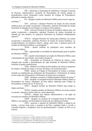 Lei Orgânica Estadual do Ministério Público
XIV - determinar a instauração de sindicância e designar Comissão
de Processo Administrativo, composta de Procuradores de Justiça quando os
procedimentos forem instaurados contra membro do Colégio de Procuradores,
aplicando as sanções cabíveis;
XV - designar membro do Ministério Público para exercer cargo de
33
confiança;
XVI - convocar e designar Promotor de Justiça da mais elevada
entrância para, em caráter excepcional e temporário, substituir Procurador de Justiça
licenciado ou afastado de suas funções na respectiva Procuradoria;
XVII - convocar Promotor de Justiça de Entrância inferior para, em
caráter excepcional e temporário, substituir Promotor de Justiça licenciado ou
afastado de suas funções, na respectiva Promotoria de Entrância imediatamente
superior;34
XVII-A - designar Promotor de Justiça para substituir, em caráter
excepcional e temporário, substituir Promotor de Justiça de mesma Entrância, ou,
excepcionalmente, de Entrância inferior, sujeita, neste caso, à anuência prévia do
membro do Ministério Público a ser designado;35
XVIII - dirimir conflitos de atribuições entre membros do
Ministério Público;
XIX - superintender as atividades de administração geral no âmbito
do Ministério Público;
XX - expedir recomendações aos órgãos do Ministério Público, para
o desempenho de suas funções, sem caráter normativo;
XXI - encaminhar ao Presidente do Tribunal de Justiça a lista
sêxtupla para escolha e preenchimento da vaga destinada ao Ministério Público,
referente ao quinto constitucional;
XXII - submeter ao Colégio de Procuradores de Justiça as propostas
de criação e extinção de cargos e serviços auxiliares e de orçamento anual;
XXIII - propor ao Colégio de Procuradores de Justiça a exclusão,
inclusão ou modificação nas atribuições das Procuradorias e Promotorias de Justiça
ou dos cargos dos Procuradores e Promotores de Justiça que as integram;
XXIV - designar e exonerar os Subprocuradores-Gerais de Justiça;36
XXV - designar o Corregedor-Geral do Ministério Público dentre os
Procuradores de Justiça, integrantes da lista tríplice elaborada pelo Colégio de
Procuradores na forma do art. 4º desta Lei;
XXVI - designar membro do Ministério Público para dirigir os
órgãos auxiliares;
XXVII - designar membro do Ministério Público em escala semanal
ou mensal, e durante as férias coletivas, como plantonista;
XXVIII - delegar suas funções administrativas e de órgão de
execução aos membros do Ministério Público;
XXIX - designar, na vacância do Corregedor-Geral do Ministério
Público e seu suplente, um Procurador de Justiça até seu regular provimento;
XXX - autorizar o membro do Ministério Público a afastar-se do
Estado, a serviço, bem como a ausentar-se do País a qualquer título e, ouvido o
Conselho Superior, a freqüentar curso de aperfeiçoamento e estudos no País ou no
exterior;

33

Alterado pela Lei Complementar n.º 54/2007, publicada no D.O.E de 17/07/2007.
Alterado pela Lei Complementar n.º 49/2006, publicada no D.O.E de 06/09/2006.
35
Acrescentado pela Lei Complementar n.º 49/2006, publicada no D.O.E de 06/09/2006.
36
Alterado pela Lei Complementar n.º 54/2007, publicada no D.O.E de 17/07/2007.
34

 