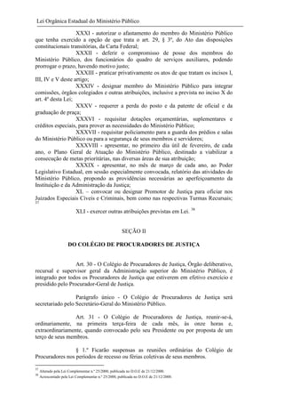 Lei Orgânica Estadual do Ministério Público
XXXI - autorizar o afastamento do membro do Ministério Público
que tenha exercido a opção de que trata o art. 29, § 3º, do Ato das disposições
constitucionais transitórias, da Carta Federal;
XXXII - deferir o compromisso de posse dos membros do
Ministério Público, dos funcionários do quadro de serviços auxiliares, podendo
prorrogar o prazo, havendo motivo justo;
XXXIII - praticar privativamente os atos de que tratam os incisos I,
III, IV e V deste artigo;
XXXIV - designar membro do Ministério Público para integrar
comissões, órgãos colegiados e outras atribuições, inclusive a prevista no inciso X do
art. 4º desta Lei;
XXXV - requerer a perda do posto e da patente de oficial e da
graduação de praça;
XXXVI - requisitar dotações orçamentárias, suplementares e
créditos especiais, para prover as necessidades do Ministério Público;
XXXVII - requisitar policiamento para a guarda dos prédios e salas
do Ministério Público ou para a segurança de seus membros e servidores;
XXXVIII - apresentar, no primeiro dia útil de fevereiro, de cada
ano, o Plano Geral de Atuação do Ministério Público, destinado a viabilizar a
consecução de metas prioritárias, nas diversas áreas de sua atribuição;
XXXIX - apresentar, no mês de março de cada ano, ao Poder
Legislativo Estadual, em sessão especialmente convocada, relatório das atividades do
Ministério Público, propondo as providências necessárias ao aperfeiçoamento da
Instituição e da Administração da Justiça;
XL – convocar ou designar Promotor de Justiça para oficiar nos
Juizados Especiais Cíveis e Criminais, bem como nas respectivas Turmas Recursais;
37

XLI - exercer outras atribuições previstas em Lei. 38

SEÇÃO II
DO COLÉGIO DE PROCURADORES DE JUSTIÇA

Art. 30 - O Colégio de Procuradores de Justiça, Órgão deliberativo,
recursal e supervisor geral da Administração superior do Ministério Público, é
integrado por todos os Procuradores de Justiça que estiverem em efetivo exercício e
presidido pelo Procurador-Geral de Justiça.
Parágrafo único - O Colégio de Procuradores de Justiça será
secretariado pelo Secretário-Geral do Ministério Público.
Art. 31 - O Colégio de Procuradores de Justiça, reunir-se-á,
ordinariamente, na primeira terça-feira de cada mês, às onze horas e,
extraordinariamente, quando convocado pelo seu Presidente ou por proposta de um
terço de seus membros.
§ 1.º Ficarão suspensas as reuniões ordinárias do Colégio de
Procuradores nos períodos de recesso ou férias coletivas de seus membros.
37
38

Alterado pela Lei Complementar n.º 25/2000, publicada no D.O.E de 21/12/2000.
Acrescentado pela Lei Complementar n.º 25/2000, publicada no D.O.E de 21/12/2000.

 