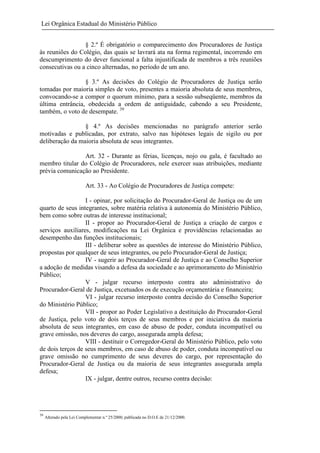 Lei Orgânica Estadual do Ministério Público
§ 2.º É obrigatório o comparecimento dos Procuradores de Justiça
às reuniões do Colégio, das quais se lavrará ata na forma regimental, incorrendo em
descumprimento do dever funcional a falta injustificada de membros a três reuniões
consecutivas ou a cinco alternadas, no período de um ano.
§ 3.º As decisões do Colégio de Procuradores de Justiça serão
tomadas por maioria simples de voto, presentes a maioria absoluta de seus membros,
convocando-se a compor o quorum mínimo, para a sessão subseqüente, membros da
última entrância, obedecida a ordem de antiguidade, cabendo a seu Presidente,
também, o voto de desempate. 39
§ 4.º As decisões mencionadas no parágrafo anterior serão
motivadas e publicadas, por extrato, salvo nas hipóteses legais de sigilo ou por
deliberação da maioria absoluta de seus integrantes.
Art. 32 - Durante as férias, licenças, nojo ou gala, é facultado ao
membro titular do Colégio de Procuradores, nele exercer suas atribuições, mediante
prévia comunicação ao Presidente.
Art. 33 - Ao Colégio de Procuradores de Justiça compete:
I - opinar, por solicitação do Procurador-Geral de Justiça ou de um
quarto de seus integrantes, sobre matéria relativa à autonomia do Ministério Público,
bem como sobre outras de interesse institucional;
II - propor ao Procurador-Geral de Justiça a criação de cargos e
serviços auxiliares, modificações na Lei Orgânica e providências relacionadas ao
desempenho das funções institucionais;
III - deliberar sobre as questões de interesse do Ministério Público,
propostas por qualquer de seus integrantes, ou pelo Procurador-Geral de Justiça;
IV - sugerir ao Procurador-Geral de Justiça e ao Conselho Superior
a adoção de medidas visando a defesa da sociedade e ao aprimoramento do Ministério
Público;
V - julgar recurso interposto contra ato administrativo do
Procurador-Geral de Justiça, excetuados os de execução orçamentária e financeira;
VI - julgar recurso interposto contra decisão do Conselho Superior
do Ministério Público;
VII - propor ao Poder Legislativo a destituição do Procurador-Geral
de Justiça, pelo voto de dois terços de seus membros e por iniciativa da maioria
absoluta de seus integrantes, em caso de abuso de poder, conduta incompatível ou
grave omissão, nos deveres do cargo, assegurada ampla defesa;
VIII - destituir o Corregedor-Geral do Ministério Público, pelo voto
de dois terços de seus membros, em caso de abuso de poder, conduta incompatível ou
grave omissão no cumprimento de seus deveres do cargo, por representação do
Procurador-Geral de Justiça ou da maioria de seus integrantes assegurada ampla
defesa;
IX - julgar, dentre outros, recurso contra decisão:

39

Alterado pela Lei Complementar n.º 25/2000, publicada no D.O.E de 21/12/2000.

 