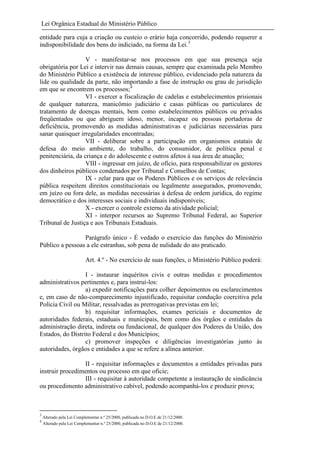 Lei Orgânica Estadual do Ministério Público
entidade para cuja a criação ou custeio o erário haja concorrido, podendo requerer a
indisponibilidade dos bens do indiciado, na forma da Lei.3
V - manifestar-se nos processos em que sua presença seja
obrigatória por Lei e intervir nas demais causas, sempre que examinada pelo Membro
do Ministério Público a existência de interesse público, evidenciado pela natureza da
lide ou qualidade da parte, não importando a fase de instrução ou grau de jurisdição
em que se encontrem os processos;4
VI - exercer a fiscalização de cadelas e estabelecimentos prisionais
de qualquer natureza, manicômio judiciário e casas públicas ou particulares de
tratamento de doenças mentais, bem como estabelecimentos públicos ou privados
freqüentados ou que abriguem idoso, menor, incapaz ou pessoas portadoras de
deficiência, promovendo as medidas administrativas e judiciárias necessárias para
sanar quaisquer irregularidades encontradas;
VII - deliberar sobre a participação em organismos estatais de
defesa do meio ambiente, do trabalho, do consumidor, de política penal e
penitenciária, da criança e do adolescente e outros afetos à sua área de atuação;
VIII - ingressar em juízo, de ofício, para responsabilizar os gestores
dos dinheiros públicos condenados por Tribunal e Conselhos de Contas;
IX - zelar para que os Poderes Públicos e os serviços de relevância
pública respeitem direitos constitucionais ou legalmente assegurados, promovendo,
em juízo ou fora dele, as medidas necessárias à defesa de ordem jurídica, do regime
democrático e dos interesses sociais e individuais indisponíveis;
X - exercer o controle externo da atividade policial;
XI - interpor recursos ao Supremo Tribunal Federal, ao Superior
Tribunal de Justiça e aos Tribunais Estaduais.
Parágrafo único - É vedado o exercício das funções do Ministério
Público a pessoas a ele estranhas, sob pena de nulidade do ato praticado.
Art. 4.º - No exercício de suas funções, o Ministério Público poderá:
I - instaurar inquéritos civis e outras medidas e procedimentos
administrativos pertinentes e, para instruí-los:
a) expedir notificações para colher depoimentos ou esclarecimentos
e, em caso de não-comparecimento injustificado, requisitar condução coercitiva pela
Polícia Civil ou Militar, ressalvadas as prerrogativas previstas em lei;
b) requisitar informações, exames periciais e documentos de
autoridades federais, estaduais e municipais, bem como dos órgãos e entidades da
administração direta, indireta ou fundacional, de qualquer dos Poderes da União, dos
Estados, do Distrito Federal e dos Municípios;
c) promover inspeções e diligências investigatórias junto às
autoridades, órgãos e entidades a que se refere a alínea anterior.
II - requisitar informações e documentos a entidades privadas para
instruir procedimentos ou processo em que oficie;
III - requisitar à autoridade competente a instauração de sindicância
ou procedimento administrativo cabível, podendo acompanhá-los e produzir prova;

3
4

Alterado pela Lei Complementar n.º 25/2000, publicada no D.O.E de 21/12/2000.
Alterado pela Lei Complementar n.º 25/2000, publicada no D.O.E de 21/12/2000.

 