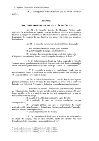 Lei Orgânica Estadual do Ministério Público
XXX - desempenhar outras atribuições que lhe forem conferidas
por Lei.

SEÇÃO III
DO CONSELHO SUPERIOR DO MINISTÉRIO PÚBLICO
Art. 34 - O Conselho Superior do Ministério Público, órgão
colegiado da Administração Superior, tem por finalidade deliberar sobre matérias
relativas à atuação dos membros do Ministério Público e exercer as atividades de
fiscalização do exercício de suas funções, bem como velar pelos seus princípios
institucionais.
Art. 35 - O Conselho Superior do Ministério Público é integrado:
I - pelo Procurador-Geral de Justiça, que o presidirá;
II - pelo Corregedor-Geral do Ministério Público;
III - por cinco Procuradores de Justiça, sendo dois eleitos pelo
Colégio de Procuradores de Justiça e três eleitos pelos Promotores de Justiça.42
§ 1.º Os Subprocuradores-Gerais de Justiça integrarão o Conselho
Superior apenas quando em substituição ao Procurador-Geral de Justiça, obedecida a
ordem de substituição estabelecida no caput do artigo 25 desta Lei Complementar.43
§ 2.º É permitida a renúncia à elegibilidade, desde que os
Procuradores de Justiça se manifestem por escrito ao Procurador-Geral de Justiça, até
10 (dez) dias após a convocação da eleição.
Art. 36 - A eleição dos membros do Conselho Superior terá lugar na
primeira quinzena do mês de fevereiro dos anos ímpares, de acordo com as instruções
baixadas pelo Colégio de Procuradores de Justiça, observadas as seguintes normas;
I - publicação de aviso no Diário Oficial, com antecedência mínima
de 15 (quinze) dias, fixando o horário, que não poderá ter duração inferior a 08 (oito)
horas seguidas, o dia e o local da votação, que será, necessariamente, a sede da
Procuradoria Geral de Justiça;
II - adoção de medidas que assegurem o sigilo do voto;
III - proibição de voto por portador mandatário, ou por
correspondência;
IV - apuração pública, logo após o encerramento da votação
realizada por 02 (dois) Promotores de Justiça da Capital, escolhidos pelo ProcuradorGeral de Justiça e sob sua presidência;
V - proclamação imediata dos eleitos;
§ 1.º Os Procuradores de Justiça que se seguirem aos mais votados,
na ordem de votação, serão os seus suplentes, sendo um suplente para cada
Conselheiro eleito, observada a representação respectiva.44
42

Alterado pela Lei Complementar n.º 40/2004, publicada no D.O.E de 30/12/2004.
Alterado pela Lei Complementar n.º 54/2007, publicada no D.O.E de 17/07/2007.
44
Alterado pela Lei Complementar n.º 54/2007, publicada no D.O.E de 17/07/2007.
43

 
