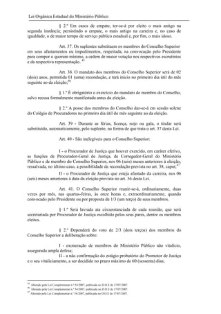 Lei Orgânica Estadual do Ministério Público
§ 2.º Em casos de empate, ter-se-á por eleito o mais antigo na
segunda instância; persistindo o empate, o mais antigo na carreira e, no caso de
igualdade, o de maior tempo de serviço público estadual e, por fim, o mais idoso.
Art. 37. Os suplentes substituem os membros do Conselho Superior
em seus afastamentos ou impedimentos, respeitada, na convocação pelo Presidente
para compor o quorum mínimo, a ordem de maior votação nos respectivos escrutínios
e da respectiva representação. 45
Art. 38. O mandato dos membros do Conselho Superior será de 02
(dois) anos, permitida 01 (uma) recondução, e terá início no primeiro dia útil do mês
seguinte ao da eleição;46
§ 1.º É obrigatório o exercício do mandato de membro do Conselho,
salvo recusa formalmente manifestada antes da eleição.
§ 2.º A posse dos membros do Conselho dar-se-á em sessão solene
do Colégio de Procuradores no primeiro dia útil do mês seguinte ao da eleição.
Art. 39 - Durante as férias, licença, nojo ou gala, o titular será
substituído, automaticamente, pelo suplente, na forma de que trata o art. 37 desta Lei.
Art. 40 - São inelegíveis para o Conselho Superior:
I - o Procurador de Justiça que houver exercido, em caráter efetivo,
as funções de Procurador-Geral de Justiça, de Corregedor-Geral do Ministério
Público e de membro do Conselho Superior, nos 06 (seis) meses anteriores à eleição,
ressalvada, no último caso, a possibilidade de recondução prevista no art. 38, caput;47
II - o Procurador de Justiça que esteja afastado da carreira, nos 06
(seis) meses anteriores à data da eleição prevista no art. 36 desta Lei.
Art. 41. O Conselho Superior reunir-se-á, ordinariamente, duas
vezes por mês, nas quartas-feiras, às onze horas e, extraordinariamente, quando
convocado pelo Presidente ou por proposta de 1/3 (um terço) de seus membros.
§ 1.º Será lavrada ata circunstanciada de cada reunião, que será
secretariada por Procurador de Justiça escolhido pelos seus pares, dentre os membros
eleitos.
§ 2.º Dependerá do voto de 2/3 (dois terços) dos membros do
Conselho Superior a deliberação sobre:
I - exoneração de membros do Ministério Público não vitalício,
assegurada ampla defesa;
II - a não confirmação do estágio probatório do Promotor de Justiça
e o seu vitaliciamento, a ser decidido no prazo máximo de 60 (sessenta) dias;

45

Alterado pela Lei Complementar n.º 54/2007, publicada no D.O.E de 17/07/2007.
Alterado pela Lei Complementar n.º 54/2007, publicada no D.O.E de 17/07/2007.
47
Alterado pela Lei Complementar n.º 54/2007, publicada no D.O.E de 17/07/2007.
46

 